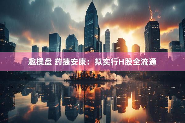 趣操盘 药捷安康：拟实行H股全流通