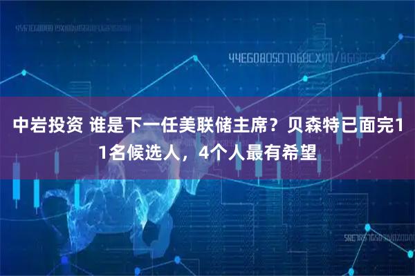 中岩投资 谁是下一任美联储主席？贝森特已面完11名候选人，4个人最有希望