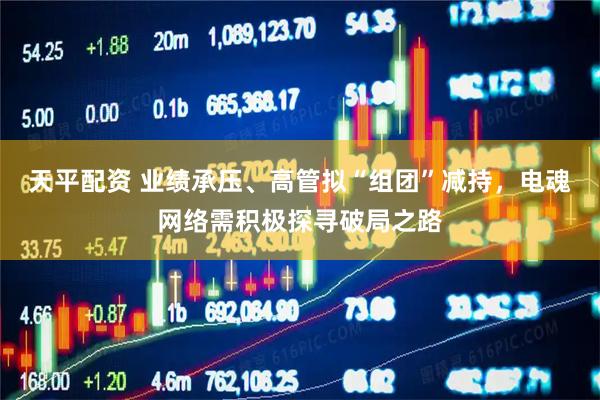 天平配资 业绩承压、高管拟“组团”减持，电魂网络需积极探寻破局之路