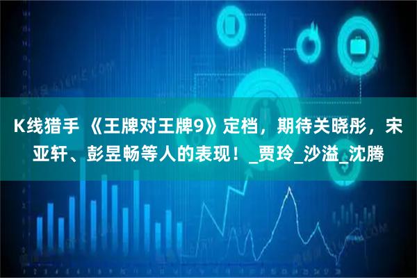 K线猎手 《王牌对王牌9》定档，期待关晓彤，宋亚轩、彭昱畅等人的表现！_贾玲_沙溢_沈腾