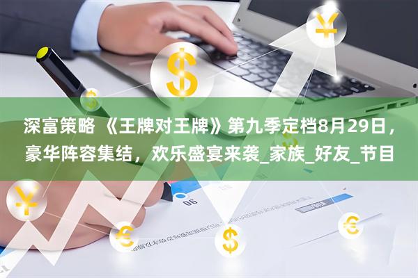 深富策略 《王牌对王牌》第九季定档8月29日，豪华阵容集结，欢乐盛宴来袭_家族_好友_节目