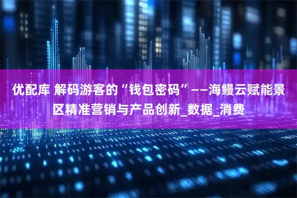 优配库 解码游客的“钱包密码”——海鳗云赋能景区精准营销与产品创新_数据_消费