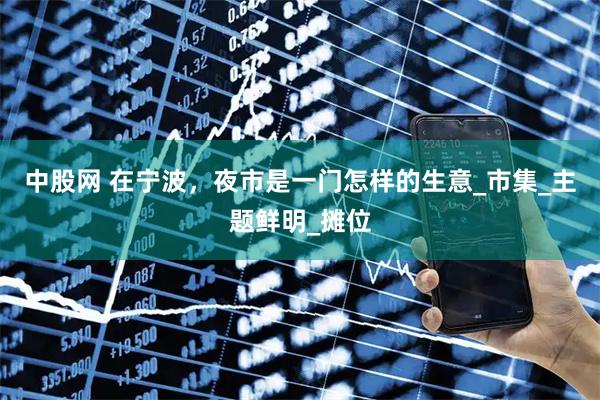 中股网 在宁波，夜市是一门怎样的生意_市集_主题鲜明_摊位
