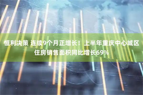 恒利决策 连续9个月正增长！上半年重庆中心城区住房销售面积同比增长69%