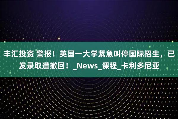 丰汇投资 警报！英国一大学紧急叫停国际招生，已发录取遭撤回！_News_课程_卡利多尼亚