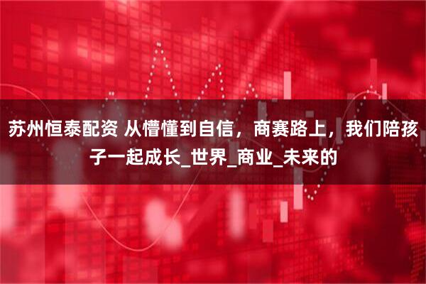 苏州恒泰配资 从懵懂到自信，商赛路上，我们陪孩子一起成长_世界_商业_未来的