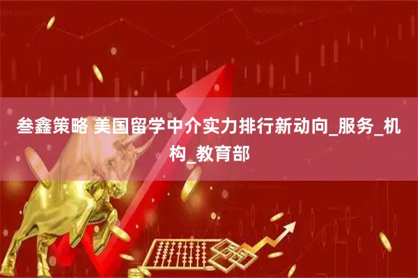 叁鑫策略 美国留学中介实力排行新动向_服务_机构_教育部