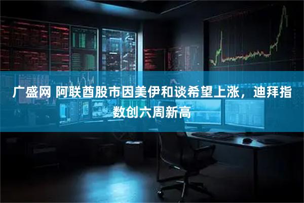 广盛网 阿联酋股市因美伊和谈希望上涨，迪拜指数创六周新高