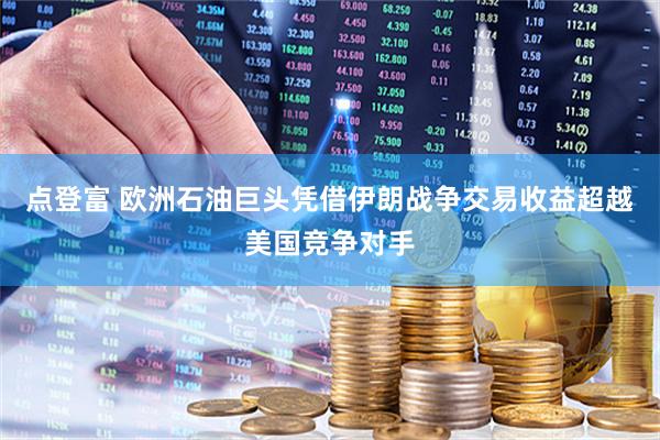 点登富 欧洲石油巨头凭借伊朗战争交易收益超越美国竞争对手