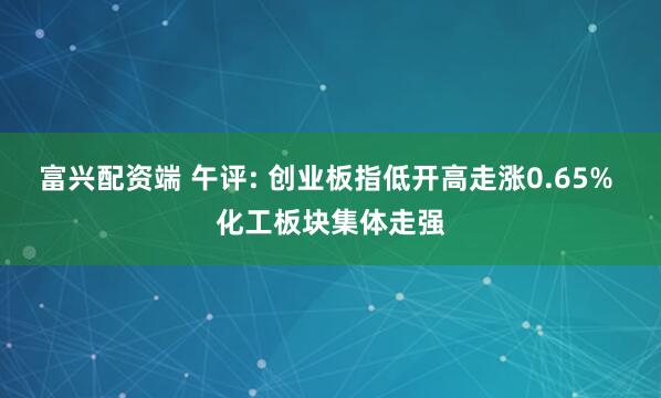 富兴配资端 午评: 创业板指低开高走涨0.65% 化工板块集体走强