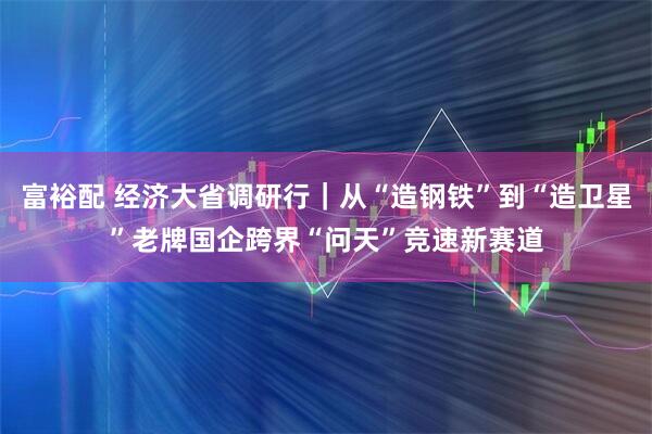 富裕配 经济大省调研行｜从“造钢铁”到“造卫星”老牌国企跨界“问天”竞速新赛道