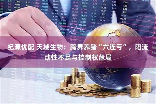 纪源优配 天域生物：跨界养猪“六连亏”，陷流动性不足与控制权危局