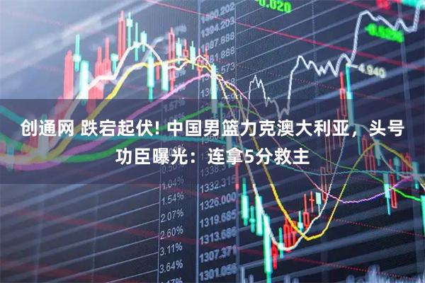 创通网 跌宕起伏! 中国男篮力克澳大利亚，头号功臣曝光：连拿5分救主