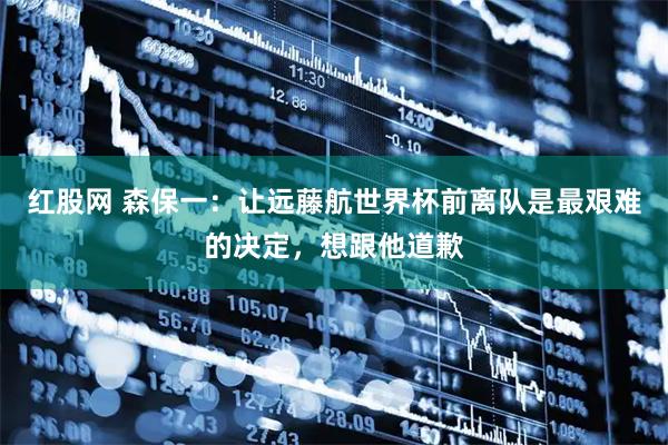 红股网 森保一：让远藤航世界杯前离队是最艰难的决定，想跟他道歉
