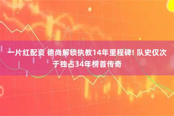 一片红配资 德尚解锁执教14年里程碑! 队史仅次于独占34年榜首传奇