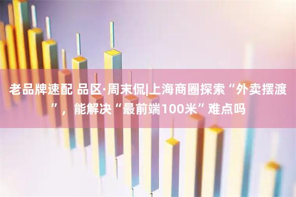 老品牌速配 品区·周末侃|上海商圈探索“外卖摆渡”，能解决“最前端100米”难点吗