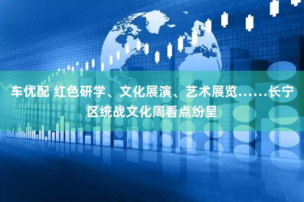 车优配 红色研学、文化展演、艺术展览……长宁区统战文化周看点纷呈