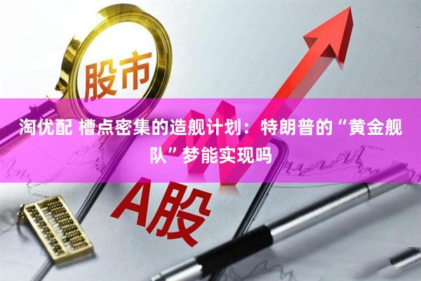 淘优配 槽点密集的造舰计划：特朗普的“黄金舰队”梦能实现吗