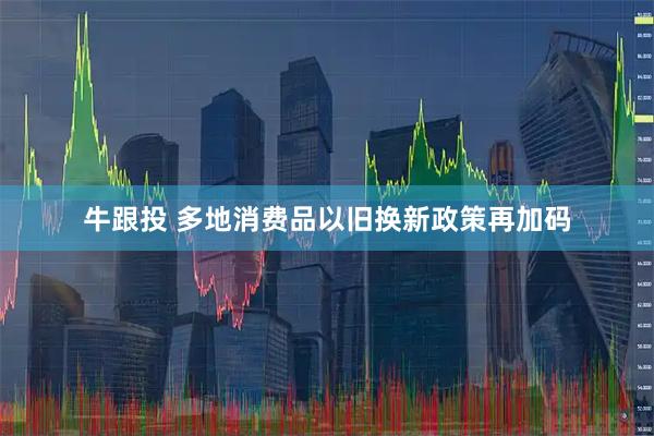 牛跟投 多地消费品以旧换新政策再加码