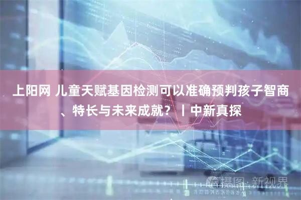 上阳网 儿童天赋基因检测可以准确预判孩子智商、特长与未来成就？丨中新真探