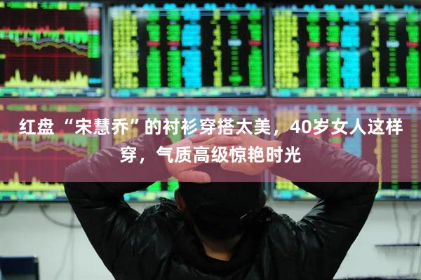 红盘 “宋慧乔”的衬衫穿搭太美，40岁女人这样穿，气质高级惊艳时光