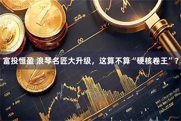 富投恒盈 浪琴名匠大升级，这算不算“硬核卷王”？